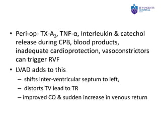 • Peri-op- TX-A2, TNF-α, Interleukin & catechol
release during CPB, blood products,
inadequate cardioprotection, vasoconstrictors
can trigger RVF
• LVAD adds to this
– shifts inter-ventricular septum to left,
– distorts TV lead to TR
– improved CO & sudden increase in venous return

 