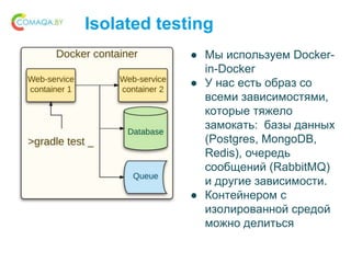 Isolated testing
● Мы используем Docker-
in-Docker
● У нас есть образ со
всеми зависимостями,
которые тяжело
замокать: базы данных
(Postgres, MongoDB,
Redis), очередь
сообщений (RabbitMQ)
и другие зависимости.
● Контейнером с
изолированной средой
можно делиться
 