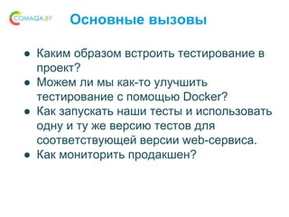 Основные вызовы
● Каким образом встроить тестирование в
проект?
● Можем ли мы как-то улучшить
тестирование с помощью Docker?
● Как запускать наши тесты и использовать
одну и ту же версию тестов для
соответствующей версии web-сервиса.
● Как мониторить продакшен?
 