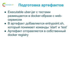 Подготовка артефактов
● Executable uber-jar с тестами
размещается в docker-образе с web-
сервисом
● В артефакт добавляется entrypoint.sh,
который понимает команды ‘start’ и ‘test’
● Артефакт отправляется в собственный
docker registry
 