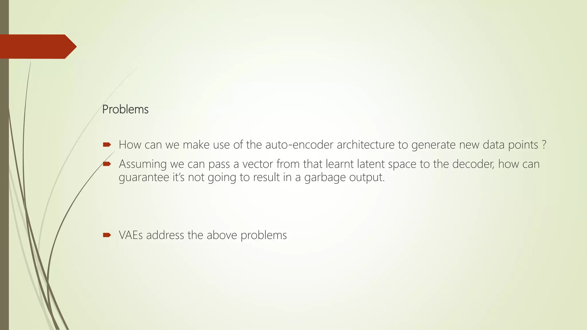 Problems
 How can we make use of the auto-encoder architecture to generate new data points ?
 Assuming we can pass a vector from that learnt latent space to the decoder, how can
guarantee it’s not going to result in a garbage output.
 VAEs address the above problems
 