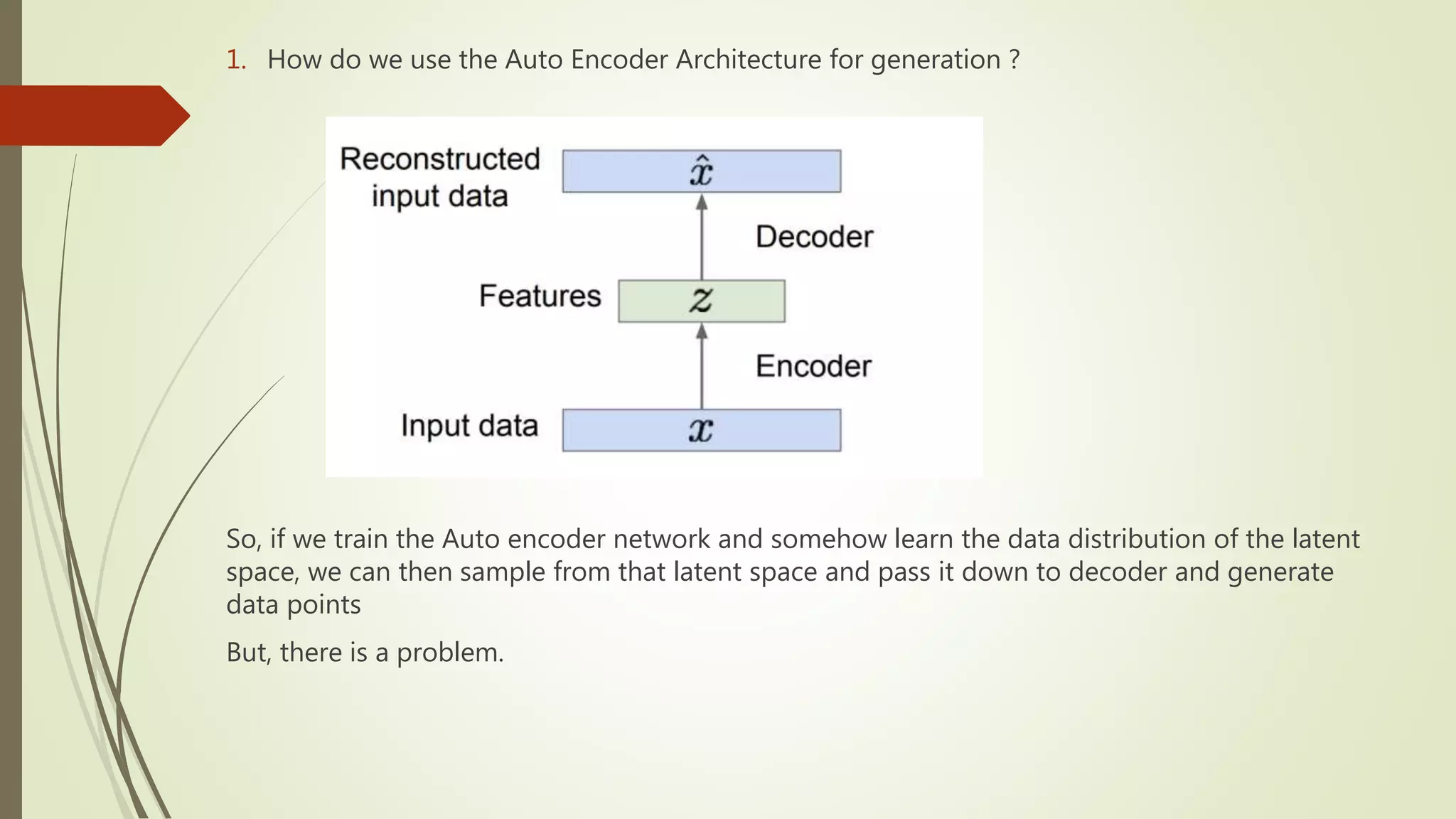 1. How do we use the Auto Encoder Architecture for generation ?
So, if we train the Auto encoder network and somehow learn the data distribution of the latent
space, we can then sample from that latent space and pass it down to decoder and generate
data points
But, there is a problem.
 