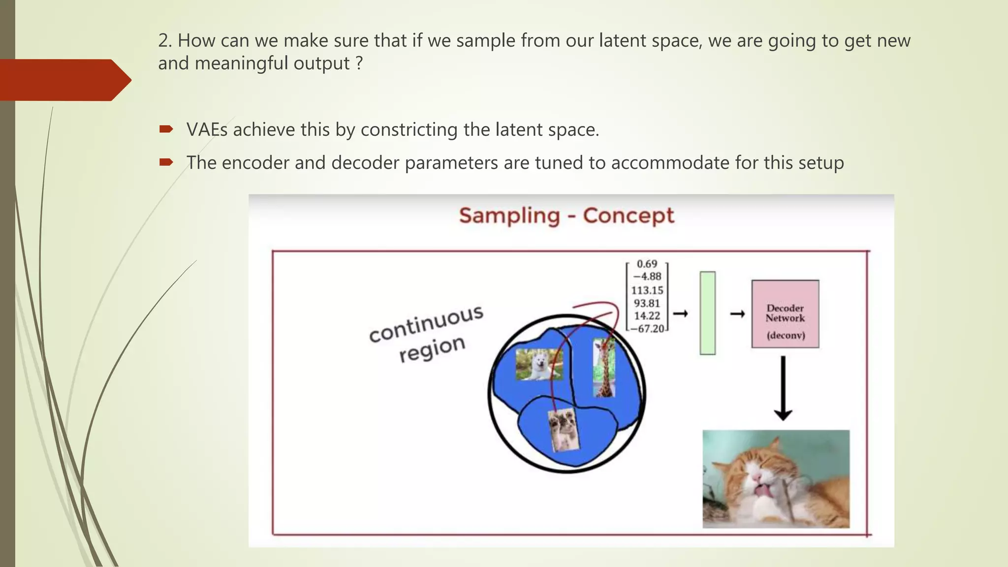 2. How can we make sure that if we sample from our latent space, we are going to get new
and meaningful output ?
 VAEs achieve this by constricting the latent space.
 The encoder and decoder parameters are tuned to accommodate for this setup
 