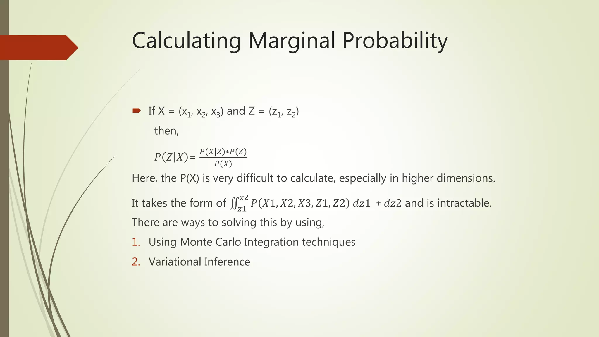 Calculating Marginal Probability
 If X = (x1, x2, x3) and Z = (z1, z2)
then,
𝑃 𝑍 𝑋 =
𝑃(𝑋|𝑍)∗𝑃(𝑍)
𝑃(𝑋)
Here, the P(X) is very difficult to calculate, especially in higher dimensions.
It takes the form of 𝑧1
𝑧2
𝑃 𝑋1, 𝑋2, 𝑋3, 𝑍1, 𝑍2 𝑑𝑧1 ∗ 𝑑𝑧2 and is intractable.
There are ways to solving this by using,
1. Using Monte Carlo Integration techniques
2. Variational Inference
 