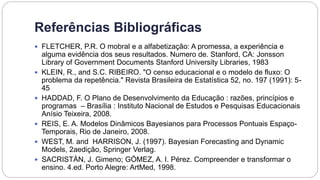 Referências Bibliográficas
 FLETCHER, P.R. O mobral e a alfabetização: A promessa, a experiência e
alguma evidência dos seus resultados. Numero de. Stanford, CA: Jonsson
Library of Government Documents Stanford University Libraries, 1983
 KLEIN, R., and S.C. RIBEIRO. "O censo educacional e o modelo de fluxo: O
problema da repetência." Revista Brasileira de Estatística 52, no. 197 (1991): 5-
45
 HADDAD, F. O Plano de Desenvolvimento da Educação : razões, princípios e
programas – Brasília : Instituto Nacional de Estudos e Pesquisas Educacionais
Anísio Teixeira, 2008.
 REIS, E. A. Modelos Dinâmicos Bayesianos para Processos Pontuais Espaço-
Temporais, Rio de Janeiro, 2008.
 WEST, M. and HARRISON, J. (1997). Bayesian Forecasting and Dynamic
Models, 2aedição, Springer Verlag.
 SACRISTÁN, J. Gimeno; GÓMEZ, A. I. Pérez. Compreender e transformar o
ensino. 4.ed. Porto Alegre: ArtMed, 1998.
 