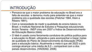 INTRODUÇÃO
 Pensava-se que o maior problema da educação no Brasil era a
falta de escolas e demorou muito para entender-se que o maior
problema era a qualidade das escolas (Fletcher 1984, Klein e
Ribeiro 1991).
 Com a necessidade de medir a qualidade do ensino básico no
Brasil, o Instituto Nacional de Estudos e Pesquisas educacionais
Anísio Teixeira - INEP criou em 2007 o Índice de Desenvolvimento
de Educação Basica (Ideb)
 O Ideb é usado como ferramenta condutora de politica publica para
a educação no Brasil, utilizando-o para acompanhar e traçar metas
de qualidade do Plano de Desenvolvimento da Educação (PDE)
para a educação básica. Atualmente a meta é que até 2022 o país
consiga alcançar uma média de 6,0 – comparável com a dos
países desenvolvidos. (HADDAD, 2008)
 