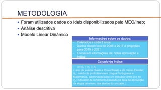 METODOLOGIA
 Foram utilizados dados do Ideb disponibilizados pelo MEC/Inep;
 Análise descritiva
 Modelo Linear Dinâmico
- Coletados a cada 2 anos
- Dados disponíveis de 2005 a 2017 e projeções
para 2019 e 2021
- Fornecem informações de: notas aprovação e
índice
Informações sobre os dados:
- 𝐼𝐷𝐸𝐵𝑗𝑖 = 𝑁𝑗𝑖 × 𝑃𝑗𝑖
𝑖: ano do exame (Saeb e Prova Brasil) e do Censo Escolar;
𝑁𝑗𝑖: média da proficiência em Língua Portuguesa e
Matemática, padronizada para um indicador entre 0 e 10
𝑃𝑗𝑖: indicador de rendimento baseado na taxa de aprovação
da etapa de ensino dos alunos da unidade 𝑗.
Calculo do Índice
 