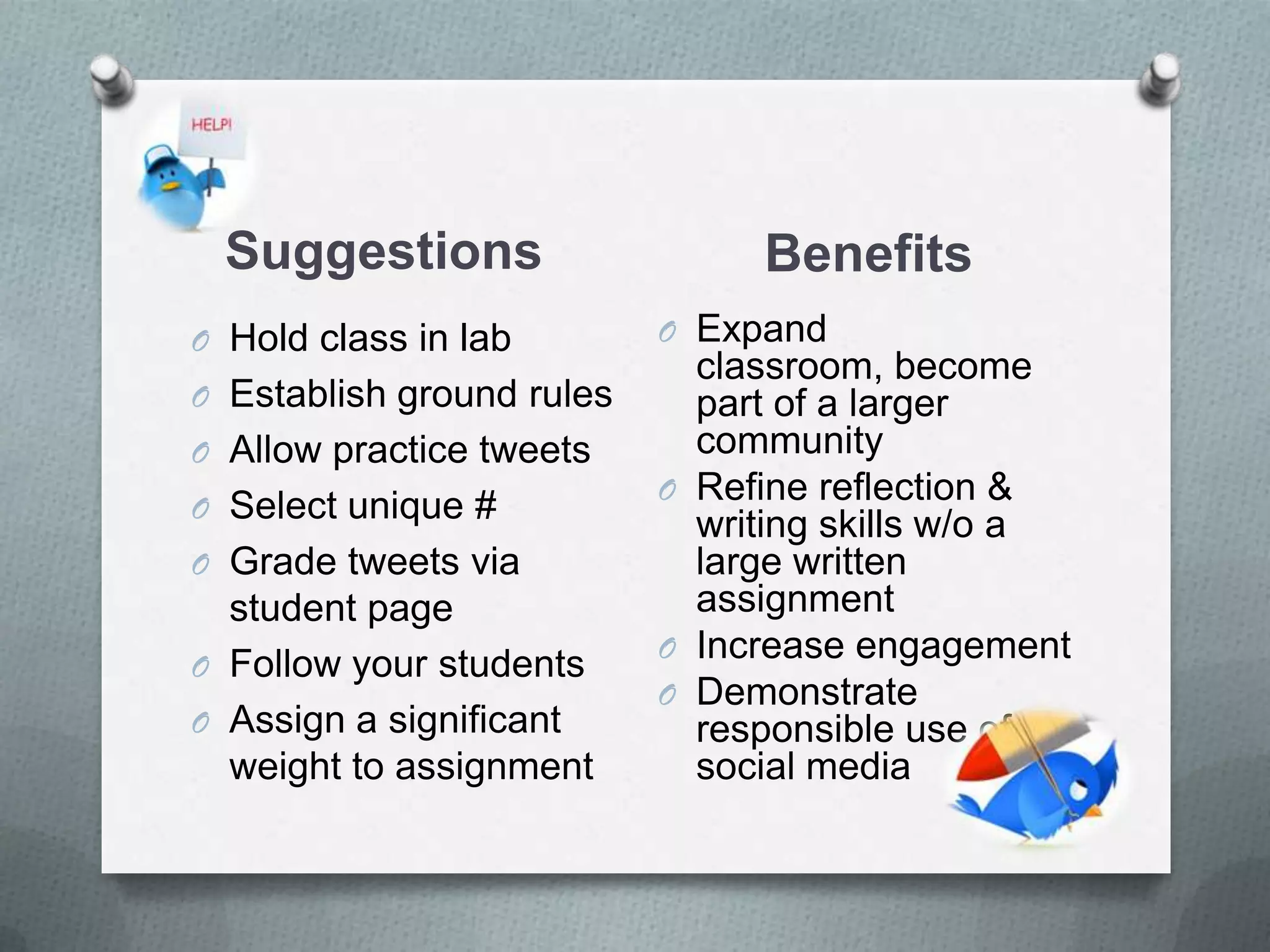 Suggestions Benefits
O Hold class in lab
O Establish ground rules
O Allow practice tweets
O Select unique #
O Grade tweets via
student page
O Follow your students
O Assign a significant
weight to assignment
O Expand classroom,
become part of a larger
community
O Refine reflection &
writing skills w/o a
large written
assignment
O Increase engagement
O Demonstrate
responsible use of
social media
 