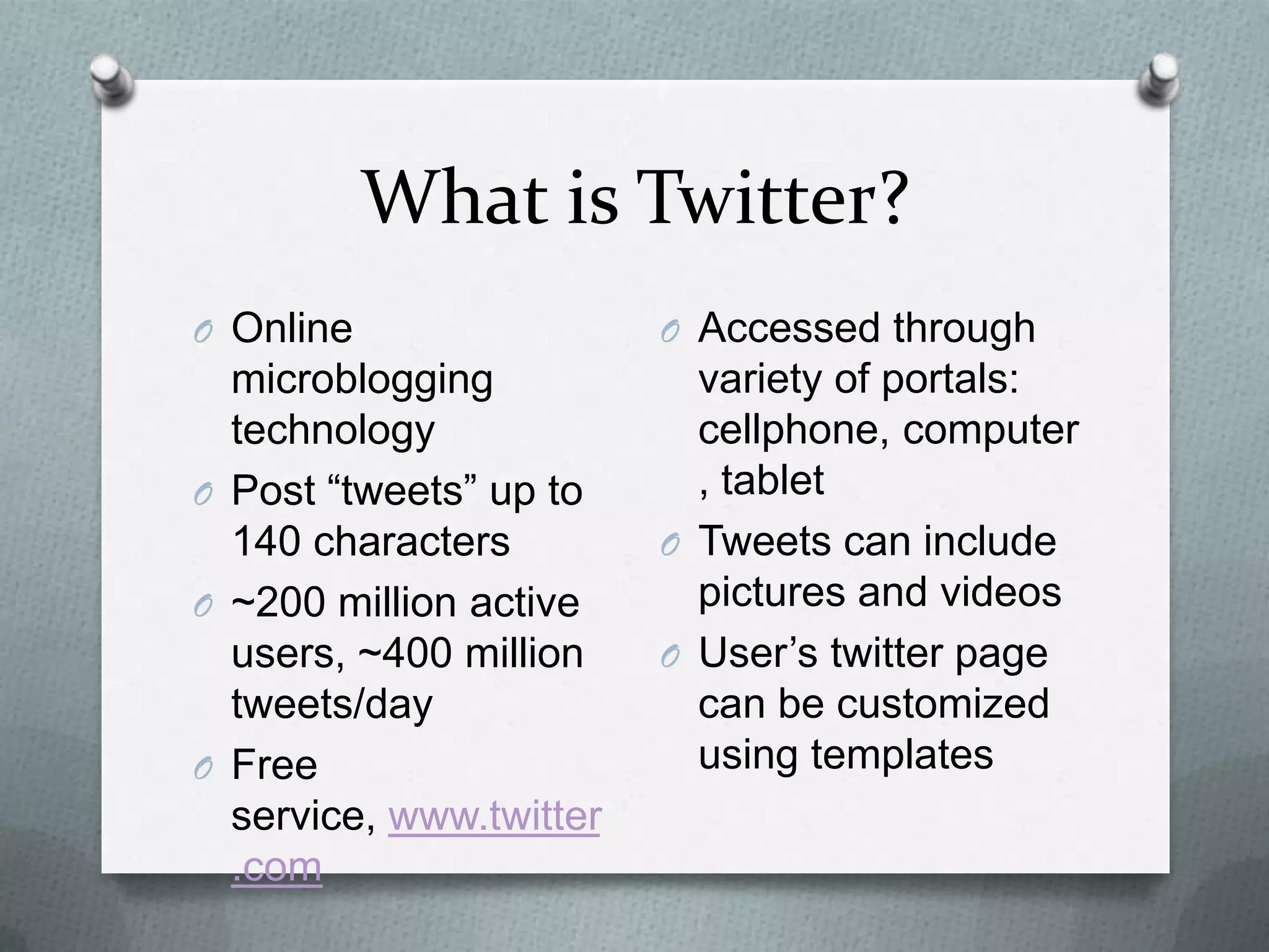 What is Twitter?
O Online microblogging
technology
O Post “tweets” up to
140 characters
O ~200 million active
users, ~400 million
tweets/day
O Free service,
www.twitter.com
O Accessed through
variety of portals:
cellphone, computer,
tablet
O Tweets can include
pictures and videos
O User’s twitter page
can be customized
using templates
 