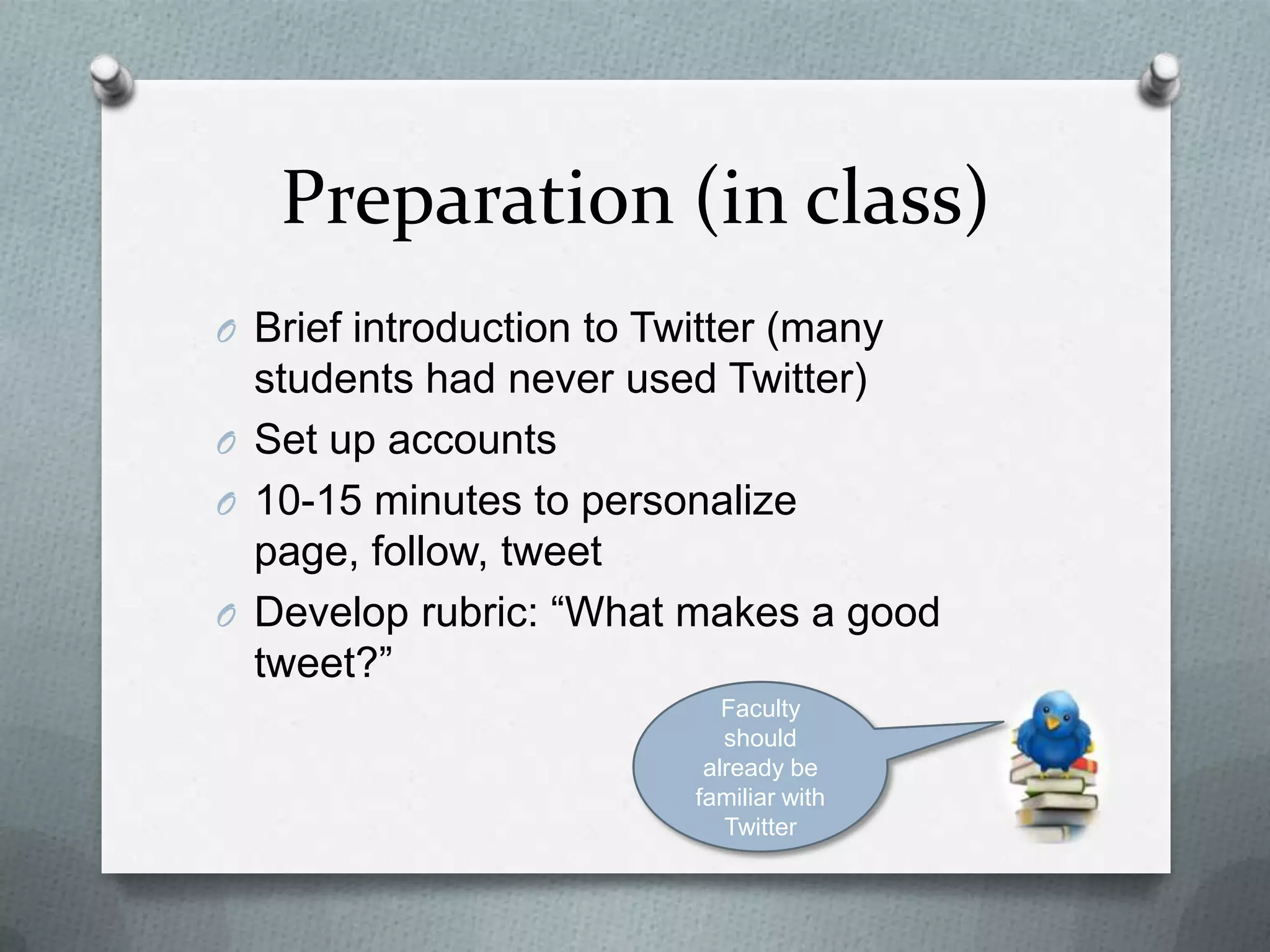Preparation (in class)
O Brief introduction to Twitter (many students
had never used Twitter)
O Set up accounts
O 10-15 minutes to personalize page, follow,
tweet
O Develop rubric: “What makes a good tweet?”
Faculty should
already be
familiar with
Twitter
 