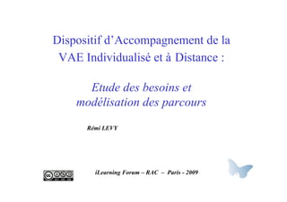 Dispositif d’Accompagnement de la
 VAE Individualisé et à Distance :

      Etude des besoins et
    modélisation des parcours
      Rémi LEVY




        iLearning Forum – RAC – Paris - 2009
 