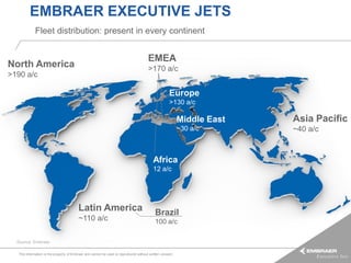 EMBRAER EXECUTIVE JETS
            Fleet distribution: present in every continent


                                                                                      EMEA
North America                                                                         >170 a/c
>190 a/c

                                                                                                    Europe
                                                                                                    >130 a/c

                                                                                                          Middle East   Asia Pacific
                                                                                                          ~30 a/c       ~40 a/c


                                                                                         Africa
                                                                                         12 a/c




                                         Latin America                                     Brazil
                                         ~110 a/c                                          100 a/c

  Source: Embraer

  This information is the property of Embraer and cannot be used or reproduced without written consent.
 