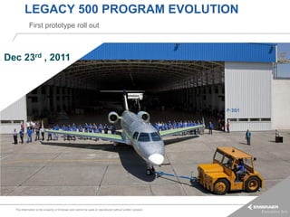 LEGACY 500 PROGRAM EVOLUTION
            First prototype roll out



Dec 23rd , 2011




  This information is the property of Embraer and cannot be used or reproduced without written consent.
 