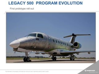 LEGACY 500 PROGRAM EVOLUTION
          First prototype roll out




This information is the property of Embraer and cannot be used or reproduced without written consent.
 