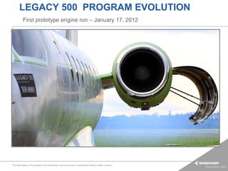 LEGACY 500 PROGRAM EVOLUTION
          First prototype engine run – January 17, 2012




This information is the property of Embraer and cannot be used or reproduced without written consent.
 