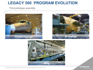 LEGACY 500 PROGRAM EVOLUTION
          Third prototype assembly




                         Forward fuselage                                                               Aft fuselage




                                                                                                Wing
This information is the property of Embraer and cannot be used or reproduced without written consent.
 