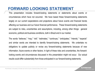 FORWARD LOOKING STATEMENT
         This presentation includes forward-looking statements or statements about events or
         circumstances which have not occurred. We have based these forward-looking statements
         largely on our current expectations and projections about future events and financial trends
         affecting our business and our future financial performance. These forward-looking statements
         are subject to risks, uncertainties and assumptions, including, among other things: general
         economic, political and business conditions, both in Brazil and in our market.

         The words “believes,” “may,” “will,” “estimates,” “continues,” “anticipates,” “intends,” “expects”
         and similar words are intended to identify forward-looking statements. We undertake no
         obligations to update publicly or revise any forward-looking statements because of new
         information, future events or other factors. In light of these risks and uncertainties, the forward-
         looking events and circumstances discussed in this presentation might not occur. Our actual
         results could differ substantially from those anticipated in our forward-looking statements.



This information is the property of Embraer and cannot be used or reproduced without written consent.
 
