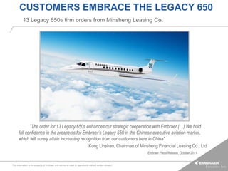 CUSTOMERS EMBRACE THE LEGACY 650
          13 Legacy 650s firm orders from Minsheng Leasing Co.




                 “The order for 13 Legacy 650s enhances our strategic cooperation with Embraer (…) We hold
      full confidence in the prospects for Embraer’s Legacy 650 in the Chinese executive aviation market,
      which will surely attain increasing recognition from our customers here in China”
                                              Kong Linshan, Chairman of Minsheng Financial Leasing Co., Ltd
                                                                                                        Embraer Press Release, October 2011


This information is the property of Embraer and cannot be used or reproduced without written consent.
 