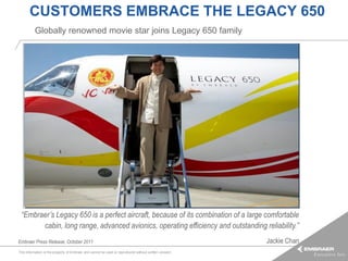 CUSTOMERS EMBRACE THE LEGACY 650
          Globally renowned movie star joins Legacy 650 family




 “Embraer’s Legacy 650 is a perfect aircraft, because of its combination of a large comfortable
       cabin, long range, advanced avionics, operating efficiency and outstanding reliability.”
Embraer Press Release, October 2011                                                                     Jackie Chan
This information is the property of Embraer and cannot be used or reproduced without written consent.
 
