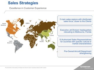Sales Strategies
               Excellence in Customer Experience



                                                                                                                     5 main sales regions with distributed
                                                                                                                         sales force, closer to the Clients
  North                                                EMEA
America


                                                                                                                      Executive Jet Division headquarters
                                                                                                                         relocating to Melbourne, Florida
                                                                                                             China
                                                                              China
                                                                                           Asia                      10 Authorized Sales Representatives
            Latin                                                                        Pacific                      for countries with specific cultural or
          America
                                                                                                                                    market characteristics


                                                                                                                          Pre-Owned Aircraft Department
                                                                                                                                          strengthening




     This information is the property of Embraer and cannot be used or reproduced without written consent.
 