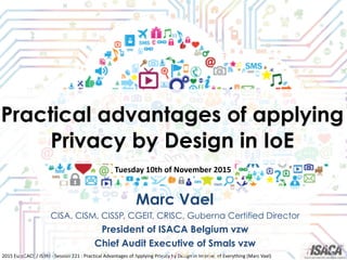 2015	
  EuroCACS	
  /	
  ISRM	
  -­‐	
  Session	
  221	
  :	
  Practical	
  Advantages	
  of	
  Applying	
  Privacy	
  by	
  Design	
  in	
  Internet	
  of	
  Everything	
  (Marc	
  Vael)
Practical advantages of applying
Privacy by Design in IoE
Marc Vael
CISA, CISM, CISSP, CGEIT, CRISC, Guberna Certified Director
President of ISACA Belgium vzw
Chief Audit Executive of Smals vzw
Tuesday	
  10th	
  of	
  November	
  2015
 
