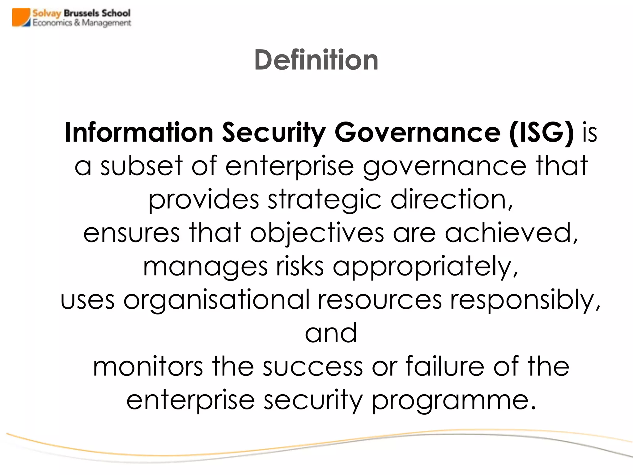 Information Security Governance (ISG) is  
a subset of enterprise governance that  
provides strategic direction,  
ensures that objectives are achieved,  
manages risks appropriately,  
uses organisational resources responsibly,
and 
monitors the success or failure of the
enterprise security programme.
Definition
 