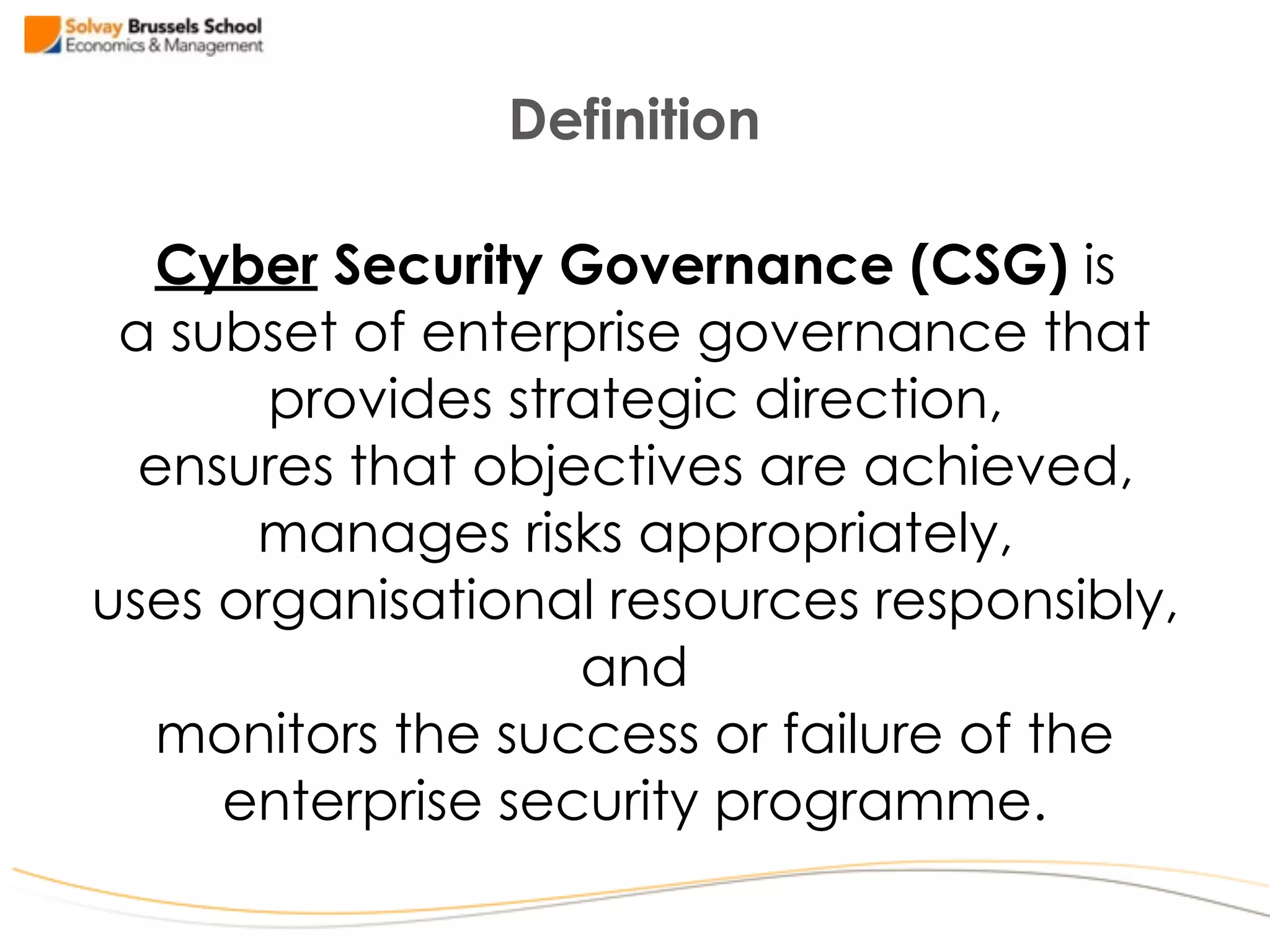Cyber Security Governance (CSG) is  
a subset of enterprise governance that  
provides strategic direction,  
ensures that objectives are achieved,  
manages risks appropriately,  
uses organisational resources responsibly,
and 
monitors the success or failure of the
enterprise security programme.
Definition
 