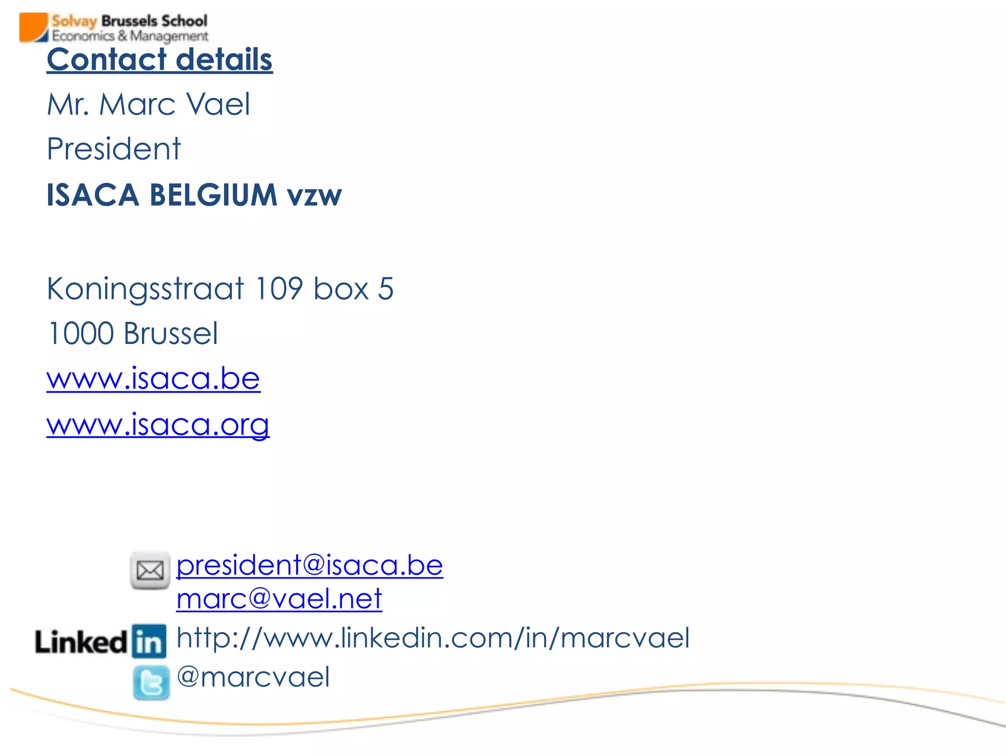Contact details
Mr. Marc Vael
President
ISACA BELGIUM vzw
Koningsstraat 109 box 5
1000 Brussel
www.isaca.be
www.isaca.org
president@isaca.be
marc@vael.net
http://www.linkedin.com/in/marcvael
@marcvael
 