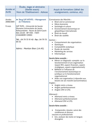 Études,
            Études, stages et séminaires
Années et        (libellés exacts)                            Acquis de formations (détail des
durée     Nom de l’Etablissement - Adresse                     enseignements, contenus, etc)


Années                            Management
                 Deug IUP MTHTL – Management           Connaissance des Marchés :
2000/2001        de l’Hôtellerie                         • Droit civil et commercial
                                                         • Micro économie
9 mois        IUP THTL – Université de Savoie            • Sociologie et culture
              Domaine Universitaire de Jacob-            • Environnement économique et
              Bellecombette - Route de Saint-Cassin         géopolitique internationale
              Bâts 23/24 - BP 1104 - 73011               • Droit du travail
              CHAMBERY CEDEX                             • Droit des sociétés

              Tél. : 04 79 75 91 40 - Fax : 04 79 75   Gestion :
              84 55                                       • Comportement des organisations
                                                          • Statistiques
                                                          • Comptabilité analytique
              Admis : Mention Bien (14.45)                • Etudes de marchés
                                                          • Marketing des services
                                                          • Informatique

                                                       Savoirs-
                                                       Savoirs-faires associés :
                                                          • Mener un diagnostic «complet» sur le
                                                              fonctionnement d’une organisation
                                                              (aspect RH, aspects financiers, aspects
                                                              stratégiques, aspects organisationnels)
                                                          • Réfléchir à l’influence de
                                                              l’environnement économique et
                                                              juridique sur le fonctionnement
                                                              organisationnel
                                                          • Aider une organisation à répondre aux
                                                              besoins de son marché (consommateur)
                                                       Anglais :
                                                          • Anglais remis a niveau
                                                          • Anglais perfectionnement
                                                          • Anglais LTA1 et LTG

                                                       Allemand :
                                                           • Allemand remis a niveau
                                                           • Allemand perfectionnement
                                                           • Allemand LTA1 et LTG

                                                       Savoirs-
                                                       Savoirs-faires associés :

                                                          •   Comprendre, écouter, suivre des
                                                             conférences et discours
                                                          courants et professionnels
                                                          • Lire, analyser des textes en langues
                                                             étrangères
   Dossier de VAE – Léa Bloom                                                                      10
 