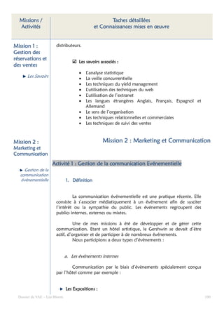 Missions /                                          Taches détaillées
  Activités                                    et Connaissances mises en œuvre


Mission 1 :             distributeurs.
Gestion des
réservations et
                                      Les savoirs associés :
des ventes
                                      •   L’analyse statistique
       Les Savoirs                    •   La veille concurrentielle
                                      •   Les techniques du yield management
                                      •   L’utilisation des techniques du web
                                      •   L’utilisation de l’extranet
                                      •   Les langues étrangères Anglais, Français, Espagnol et
                                          Allemand
                                      •   Le sens de l’organisation
                                      •   Les techniques relationnelles et commerciales
                                      •   Les techniques de suivi des ventes



Mission 2 :                                        Mission 2 : Marketing et Communication
Marketing et
Communication
                     Activité 1 : Gestion de la communication Evénementielle
     Gestion de la
   communication
   événementielle              1. Définition


                                 La communication événementielle est une pratique récente. Elle
                        consiste à s’associer médiatiquement à un événement afin de susciter
                        l’intérêt ou la sympathie du public. Les événements regroupent des
                        publics internes, externes ou mixtes.

                                  Une de mes missions à été de développer et de gérer cette
                        communication. Etant un hôtel artistique, le Gershwin se devait d’être
                        actif, d’organiser et de participer à de nombreux événements.
                                  Nous participions a deux types d’évènements :


                               a. Les événements internes

                                Communication par le biais d’évènements spécialement conçus
                        par l’hôtel comme par exemple :


                               Les Expositions :
  Dossier de VAE – Léa Bloom                                                                      100
 