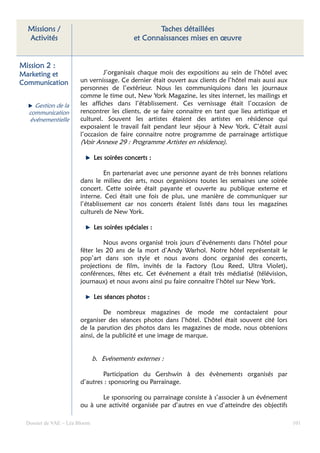 Missions /                                         Taches détaillées
  Activités                                   et Connaissances mises en œuvre


Mission 2 :
Marketing et                     J’organisais chaque mois des expositions au sein de l’hôtel avec
Communication           un vernissage. Ce dernier était ouvert aux clients de l’hôtel mais aussi aux
                        personnes de l’extérieur. Nous les communiquions dans les journaux
                        comme le time out, New York Magazine, les sites internet, les mailings et
     Gestion de la      les affiches dans l’établissement. Ces vernissage était l’occasion de
   communication        rencontrer les clients, de se faire connaitre en tant que lieu artistique et
   événementielle       culturel. Souvent les artistes étaient des artistes en résidence qui
                        exposaient le travail fait pendant leur séjour à New York. C’était aussi
                        l’occasion de faire connaitre notre programme de parrainage artistique
                        (Voir Annexe 29 : Programme Artistes en résidence).

                               Les soirées concerts :

                                  En partenariat avec une personne ayant de très bonnes relations
                        dans le milieu des arts, nous organisions toutes les semaines une soirée
                        concert. Cette soirée était payante et ouverte au publique externe et
                        interne. Ceci était une fois de plus, une manière de communiquer sur
                        l’établissement car nos concerts étaient listés dans tous les magazines
                        culturels de New York.

                               Les soirées spéciales :

                                 Nous avons organisé trois jours d’événements dans l’hôtel pour
                        fêter les 20 ans de la mort d’Andy Warhol. Notre hôtel représentait le
                        pop’art dans son style et nous avons donc organisé des concerts,
                        projections de film, invités de la Factory (Lou Reed, Ultra Violet),
                        conférences, fêtes etc. Cet événement a était très médiatisé (télévision,
                        journaux) et nous avons ainsi pu faire connaitre l’hôtel sur New York.

                               Les séances photos :

                                 De nombreux magazines de mode me contactaient pour
                        organiser des séances photos dans l’hôtel. L’hôtel était souvent cité lors
                        de la parution des photos dans les magazines de mode, nous obtenions
                        ainsi, de la publicité et une image de marque.


                               b. Evénements externes :

                                Participation du Gershwin à des évènements organisés par
                        d’autres : sponsoring ou Parrainage.

                               Le sponsoring ou parrainage consiste à s’associer à un événement
                        ou à une activité organisée par d’autres en vue d’atteindre des objectifs

  Dossier de VAE – Léa Bloom                                                                           101
 