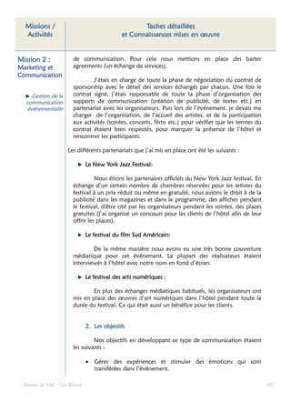 Missions /                                        Taches détaillées
  Activités                                  et Connaissances mises en œuvre


Mission 2 :             de communication. Pour cela nous mettions en place des barter
Marketing et            agreements (un échange de services).
Communication
                                J’étais en charge de toute la phase de négociation du contrat de
                        sponsorship avec le détail des services échangés par chacun. Une fois le
     Gestion de la      contrat signé, j’étais responsable de toute la phase d’organisation des
   communication        supports de communication (création de publicité, de textes etc.) en
   événementielle       partenariat avec les organisateurs. Puis lors de l’événement, je devais me
                        charger de l’organisation, de l’accueil des artistes, et de la participation
                        aux activités (soirées, concerts, films etc.) pour vérifier que les termes du
                        contrat étaient bien respectés, pour marquer la présence de l’hôtel et
                        rencontrer les participants.

                     Les différents partenariats que j’ai mis en place ont été les suivants :

                               Le New York Jazz Festival:

                                  Nous étions les partenaires officiels du New York Jazz festival. En
                        échange d’un certain nombre de chambres réservées pour les artistes du
                        festival à un prix réduit ou même en gratuité, nous avions le droit à de la
                        publicité dans les magazines et dans le programme, des affiches pendant
                        le festival, d'être cité par les organisateurs pendant les soirées, des places
                        gratuites (j’ai organisé un concours pour les clients de l’hôtel afin de leur
                        offrir les places).

                                                       Américain:
                               Le festival du film Sud Américain:

                                De la même manière nous avons eu une très bonne couverture
                        médiatique pour cet événement. La plupart des réalisateurs étaient
                        interviewés à l’hôtel avec notre nom en fond d’écran.

                               Le festival des arts numériques :

                               En plus des échanges médiatiques habituels, les organisateurs ont
                        mis en place des œuvres d’art numériques dans l’hôtel pendant toute la
                        durée du festival. Ce qui était aussi un bénéfice pour les clients.


                               2. Les objectifs

                                 Nos objectifs en développant ce type de communication étaient
                        les suivants :

                               •   Gérer des expériences et stimuler des émotions qui sont
                                   transférées dans l’événement.

  Dossier de VAE – Léa Bloom                                                                             102
 
