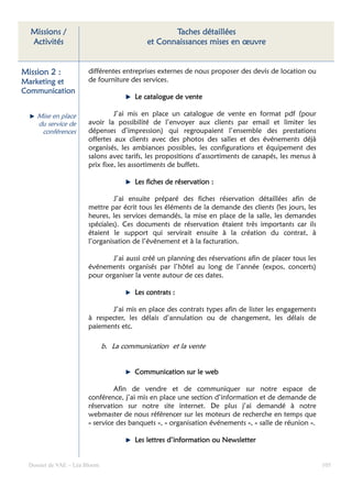 Missions /                                        Taches détaillées
  Activités                                  et Connaissances mises en œuvre


Mission 2 :             différentes entreprises externes de nous proposer des devis de location ou
Marketing et            de fourniture des services.
Communication
                                         Le catalogue de vente

     Mise en place               J’ai mis en place un catalogue de vente en format pdf (pour
     du service de      avoir la possibilité de l’envoyer aux clients par email et limiter les
      conférences       dépenses d’impression) qui regroupaient l’ensemble des prestations
                        offertes aux clients avec des photos des salles et des événements déjà
                        organisés, les ambiances possibles, les configurations et équipement des
                        salons avec tarifs, les propositions d’assortiments de canapés, les menus à
                        prix fixe, les assortiments de buffets.

                                         Les fiches de réservation :

                                 J’ai ensuite préparé des fiches réservation détaillées afin de
                        mettre par écrit tous les éléments de la demande des clients (les jours, les
                        heures, les services demandés, la mise en place de la salle, les demandes
                        spéciales). Ces documents de réservation étaient très importants car ils
                        étaient le support qui servirait ensuite à la création du contrat, à
                        l’organisation de l’événement et à la facturation.

                               J’ai aussi créé un planning des réservations afin de placer tous les
                        événements organisés par l’hôtel au long de l’année (expos, concerts)
                        pour organiser la vente autour de ces dates.

                                         Les contrats :

                               J’ai mis en place des contrats types afin de lister les engagements
                        à respecter, les délais d’annulation ou de changement, les délais de
                        paiements etc.

                               b. La communication et la vente


                                         Communication sur le web

                                 Afin de vendre et de communiquer sur notre espace de
                        conférence, j’ai mis en place une section d’information et de demande de
                        réservation sur notre site internet. De plus j’ai demandé à notre
                        webmaster de nous référencer sur les moteurs de recherche en temps que
                        « service des banquets », « organisation événements », « salle de réunion ».

                                         Les lettres d’information ou Newsletter


  Dossier de VAE – Léa Bloom                                                                           105
 