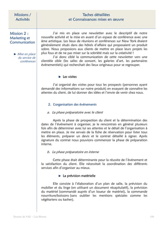 Missions /                                         Taches détaillées
  Activités                                   et Connaissances mises en œuvre


Mission 2 :                      J’ai mis en place une newsletter avec le descriptif de notre
Marketing et            nouvelle activité et la mise en avant d’un espace de conférence avec une
Communication           âme artistique. Les lieux de réunions et conférences sur New York étaient
                        généralement situés dans des hôtels d’affaire qui proposaient un produit
                        sobre. Nous proposions aux clients de mettre en place leurs projets les
     Mise en place      plus fous et de ne pas miser sur la sobriété mais sur la créativité !
     du service de               J’ai donc ciblé la communication de cette newsletter vers une
      conférences       clientèle cible (les salles de concert, les galeries d’art, les partenaires
                        événementiels) qui recherchait des lieux originaux pour se regrouper.


                                          Les visites

                                 J’ai organisé des visites pour tous les prospects (personnes ayant
                        demandé des informations sur notre produit) en essayant de connaître les
                        attentes du client, de lui donner des idées et l’envie de venir chez nous.


                               2. L’organisation des événements

                               a. La phase préparatoire avec le client

                                 Après la phase de prospection du client et la détermination des
                        dates de l’événement à organiser, je le rencontrais en général plusieurs
                        fois afin de déterminer avec lui ses attentes et le détail de l’organisation à
                        mettre en place. Je me servais de la fiche de réservation pour lister tous
                        les éléments, préparer un devis et le contrat détaillé à signer. Après
                        signature du contrat nous pouvions commencer la phase de préparation
                        interne.

                               b. La phase préparatoire en interne

                                 Cette phase était déterminante pour la réussite de l’événement et
                        la satisfaction du client. Elle nécessitait la coordination des différents
                        services afin d’organiser au mieux.

                                          La prévision matérielle

                                Elle consiste à l’élaboration d’un plan de salle, la prévision du
                        mobilier et du linge (en utilisant un document récapitulatif), la prévision
                        du matériel (commandé auprès d’un loueur de matériel), la commande
                        nourriture/boissons (sans oublier les mentions spéciales comme les
                        végétariens ou kasher).




  Dossier de VAE – Léa Bloom                                                                             106
 