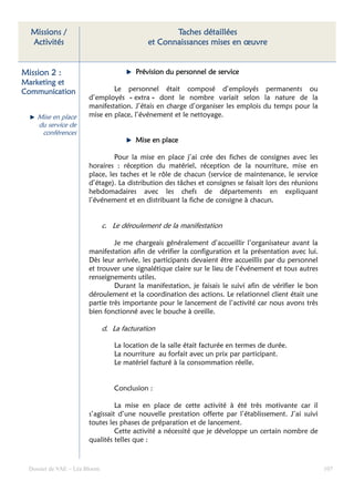 Missions /                                         Taches détaillées
  Activités                                   et Connaissances mises en œuvre


Mission 2 :                               Prévision du personnel de service
Marketing et
Communication                   Le personnel était composé d’employés permanents ou
                        d’employés « extra » dont le nombre variait selon la nature de la
                        manifestation. J’étais en charge d’organiser les emplois du temps pour la
     Mise en place      mise en place, l’événement et le nettoyage.
     du service de
      conférences
                                          Mise en place

                                 Pour la mise en place j’ai crée des fiches de consignes avec les
                        horaires : réception du matériel, réception de la nourriture, mise en
                        place, les taches et le rôle de chacun (service de maintenance, le service
                        d’étage). La distribution des tâches et consignes se faisait lors des réunions
                        hebdomadaires avec les chefs de départements en expliquant
                        l’événement et en distribuant la fiche de consigne à chacun.


                               c. Le déroulement de la manifestation

                                 Je me chargeais généralement d’accueillir l’organisateur avant la
                        manifestation afin de vérifier la configuration et la présentation avec lui.
                        Dès leur arrivée, les participants devaient être accueillis par du personnel
                        et trouver une signalétique claire sur le lieu de l’événement et tous autres
                        renseignements utiles.
                                 Durant la manifestation, je faisais le suivi afin de vérifier le bon
                        déroulement et la coordination des actions. Le relationnel client était une
                        partie très importante pour le lancement de l’activité car nous avons très
                        bien fonctionné avec le bouche à oreille.

                               d. La facturation

                                   La location de la salle était facturée en termes de durée.
                                   La nourriture au forfait avec un prix par participant.
                                   Le matériel facturé à la consommation réelle.


                                   Conclusion :

                                  La mise en place de cette activité à été très motivante car il
                        s’agissait d’une nouvelle prestation offerte par l’établissement. J’ai suivi
                        toutes les phases de préparation et de lancement.
                                  Cette activité a nécessité que je développe un certain nombre de
                        qualités telles que :



  Dossier de VAE – Léa Bloom                                                                             107
 