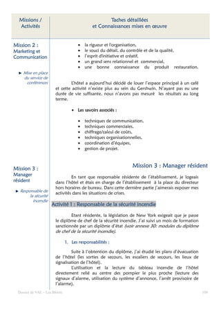 Missions /                                        Taches détaillées
  Activités                                  et Connaissances mises en œuvre


Mission 2 :                           •   la rigueur et l'organisation,
Marketing et                          •   le souci du détail, du contrôle et de la qualité,
Communication                         •   l’esprit d'initiative et créatif,
                                      •   un grand sens relationnel et commercial,
                                      •   une bonne connaissance du produit restauration.
     Mise en place
     du service de
      conférences               L’hôtel a aujourd’hui décidé de louer l’espace principal à un café
                        et cette activité n’existe plus au sein du Gershwin. N’ayant pas eu une
                        durée de vie suffisante, nous n’avons pas mesuré les résultats au long
                        terme.

                                  • Les savoirs associés :

                                      •   techniques de communication,
                                      •   techniques commerciales,
                                      •   chiffrage/calcul de coûts,
                                      •   techniques organisationnelles,
                                      •   coordination d’équipes,
                                      •   gestion de projet.



Mission 3 :
                                                                  Mission 3 : Manager résident
Manager                          En tant que responsable résidente de l’établissement, je logeais
résident                dans l’hôtel et étais en charge de l’établissement à la place du directeur
                        hors horaires de bureau. Dans cette dernière partie j’aimerais exposer mes
   Responsable de
                        activités dans les situations de crises.
        la sécurité
          incendie
                      Activité 1 : Responsable de la sécurité incendie

                                Etant résidente, la législation de New York exigeait que je passe
                        le diplôme de chef de la sécurité incendie. J’ai suivi un mois de formation
                        sanctionnée par un diplôme d’état (voir annexe 30: modules du diplôme
                        de chef de la sécurité incendie).

                               1. Les responsabilités :

                                 Suite à l’obtention du diplôme, j’ai étudié les plans d’évacuation
                        de l’hôtel (les sorties de secours, les escaliers de secours, les lieux de
                        signalisation de l’hôtel).
                                 L’utilisation et la lecture du tableau incendie de l’hôtel
                        directement relié au centre des pompier le plus proche (lecture des
                        signaux d’alarme, utilisation du système d’annonce, l’arrêt provisoire de
                        l’alarme).
  Dossier de VAE – Léa Bloom                                                                          108
 