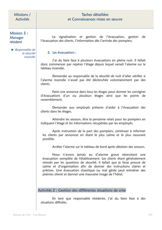 Missions /                                        Taches détaillées
  Activités                                  et Connaissances mises en œuvre


Mission 3 :
Manager                         La signalisation et gestion de l’évacuation, gestion              de
résident                l’évacuation des clients, l’information dès l’arrivée des pompiers.

   Responsable de
        la sécurité            2. Les évacuations :
          incendie
                                J’ai du faire face à plusieurs évacuations en pleine nuit. Il fallait
                        donc commencer par repérer l’étage depuis lequel venait l’alarme sur le
                        tableau incendie.

                                 Demander au responsable de la sécurité de nuit d’aller vérifier si
                        l’alarme incendie n’avait pas été déclenchée volontairement par des
                        clients.

                               Faire une annonce dans tous les étages pour donner les consignes
                        d’évacuations d’un ou plusieurs étages ainsi que les points de
                        rassemblement.

                                 Demander aux employés présents d’aider à l’évacuation des
                        clients dans les étages.

                               Attendre les secours, être la personne relais pour les pompiers en
                        indiquant l’étage et les informations récupérées par les employés.

                                 Après instruction de la part des pompiers, continuer à informer
                         les clients par annonces en étant le plus calme et le plus rassurant
                         possible.

                                  Arrêter l’alarme sur le tableau de bord après décision des secours.

                                 Nous n’avons jamais eu d’alarme grave nécessitant une
                         évacuation complète de l'établissement. Les clients étant généralement
                         stressés par les questions de sécurité, il fallait que je fasse preuve de
                         calme et d’organisation afin de donner des instructions claires et
                         précises. Une évacuation chaotique ou mal gérée peut entraîner des
                         plaintes clients et donner une mauvaise image de l’hôtel.



                      Activités 2 : Gestion des différentes situations de crise

                                 En tant que responsable résidente, j’ai du faire face à des
                        situations difficiles.


  Dossier de VAE – Léa Bloom                                                                            109
 