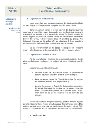 Missions /                                         Taches détaillées
  Activités                                   et Connaissances mises en œuvre


Mission 3 :                    1. La gestion des clients difficiles
Manager
résident                       Nous avons fait face plusieurs situations de clients déséquilibrés
                       ou sous drogue qui ont provoqué une gêne pour les autres clients.
       Gestion des
      situations de             Dans un premier temps, je devais essayer de diagnostiquer les
              crises   raisons de la gêne. Puis, essayer de négocier avec les clients tout en faisant
                       attention à ma sécurité et à la sécurité des autres. En dernier recours, je
                       devais appeler la police et donner toutes les informations nécessaires
                       (raison de l’appel, l’adresse exacte, étage et chambre du client). Puis
                       j’attendais l’arrivée de la police afin de répondre à leurs questions
                       supplémentaires, indiquer le lieu exact et faire une déposition.

                                En cas d’intervention de la police je rédigeais un « incident
                       report » afin d’informer le directeur général des faits et mesures prises.

                               2. La gestion de la maladie et décès

                               J’ai du gérer plusieurs situations de crises maladie avec des clients
                       victimes d’attaques cardiaques, de malaise, de crise d’épilepsie ou de
                       décès.

                                  En cas d’urgence médicale je devais :

                                      •   Sécuriser le lieu de l’accident et établir un périmètre de
                                          sécurité pour que les autres clients n’approchent pas.

                                      •   Faire un constat rapide de l’état de la victime (la victime
                                          est elle consciente ou non, respire-t-elle ?)

                                      •   Appeler les secours et fournir les informations suivantes :
                                          le lieu de l’accident, le nombre de personnes, l’état du
                                          client, la localisation précise de la victime dans l’hôtel,
                                          mon nom et où je me situerais lors de l’arrivée des
                                          secours.


                                Toutes ces situations d’urgence sont souvent très difficiles à gérer
                       car elles nécessitent une fois de plus, beaucoup de maitrise du stress. Elles
                       doivent surtout rester discrètes, ne pas inquiéter les autres clients. Voir
                       arriver la police ou les secours n’est jamais très rassurant pour la clientèle.


                                  • Savoirs associés :


  Dossier de VAE – Léa Bloom                                                                             110
 