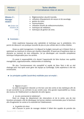 Missions /                                    Taches détaillées
  Activités                              et Connaissances mises en œuvre


Mission 3 :                      •   Réglementation sécurité incendie,
Manager                          •   utilisation d'équipements de secours et de sauvetage,
résident                         •   gestion du stress,
                                 •   communication,
       Gestion des               •   utilisation d'outils de radiocommunication,
      situations de              •   techniques de médiation,
              crises             •   techniques de gestion de crises.




      Conclusion :

         Cette expérience beaucoup plus spécialisée et technique que la précédente, m’a
 permis de découvrir une pratique nouvelle de plus en plus utilisée dans le milieu hôtelier.

         Grace au yield management, j’ai dépassé les budgets mensuels qui m’étaient fixés en
 optimisant au maximum le revenu par chambre disponible. N’ayant pas d’expérience dans ce
 domaine au moment de mon embauche, j’ai pu développer une nouvelle compétence
 technique indispensable pour ma carrière.

       Ce poste à responsabilités m’a donné l’opportunité de faire évoluer mes qualités
 managériales, organisationnelles, relationnelles et marketing.

          De plus, l’environnement très compétitif et rapide de New York à été un réel
 chalenge pour moi après avoir gérer des équipe au Cambodge. Cette expérience à été très
 enrichissante.


      Les principales qualités (savoir-être) mobilisées pour cet emploi :
                               (savoir-




          • Rigueur et suivi :
         Le yield management nécessite un très bon suivi des ventes et des statistiques afin de
 ne pas survendre ou au contraire ne pas vendre assez. Une grande responsabilité au niveau
 des revenus de l’établissement va dépendre de cette rigueur.

          • Le sens commercial et relationnel :
         Etant en charge du département des réservations et de la vente, une de mes
 fonctions principale a été de développer de bonnes relations commerciales pour le Gershwin
 afin d’augmenter les ventes et la notoriété de l’établissement.

           • La gestion du stress:
           Afin d’assurer le poste de manager résident il fallait être capable de prendre des
  Dossier de VAE – Léa Bloom                                                                      111
 
