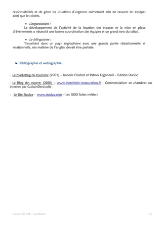 responsabilités et de gérer les situations d’urgences calmement afin de rassurer les équipes
  ainsi que les clients.

          • L’organisation :
         Le développement de l’activité de la location des espaces et la mise en place
  d’événements a nécessité une bonne coordination des équipes et un grand sens du détail.

           • Le bilinguisme :
          Travaillant dans un pays anglophone avec une grande partie rédactionnelle et
  relationnelle, ma maîtrise de l’anglais devait être parfaite.



      Bibliographie et webographie:
                       webographie:


- Le marketing du tourisme (2007) – Isabelle Frochot et Patrick Legoherel – Edition Dunod

- Le Blog des experts (2010) – www.lhotellerie-restauration.fr - Commercialiser ses chambres sur
internet par GuilainDenisselle

- Le Site Studya - www.studya.com – Les 1000 fiches métiers




  Dossier de VAE – Léa Bloom                                                                     112
 