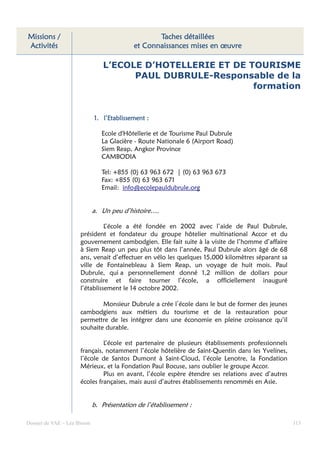 Missions /                                         Taches détaillées
Activités                                   et Connaissances mises en œuvre

                                 L’ECOLE D’HOTELLERIE ET DE TOURISME
                                       PAUL DUBRULE-Responsable de la
                                                             formation


                             1. l’Etablissement :

                                Ecole d'Hôtellerie et de Tourisme Paul Dubrule
                                La Glacière - Route Nationale 6 (Airport Road)
                                Siem Reap, Angkor Province
                                CAMBODIA

                                Tel: +855 (0) 63 963 672 | (0) 63 963 673
                                Fax: +855 (0) 63 963 671
                                Email: info@ecolepauldubrule.org


                             a. Un peu d’histoire….

                                L’école a été fondée en 2002 avec l’aide de Paul Dubrule,
                      président et fondateur du groupe hôtelier multinational Accor et du
                      gouvernement cambodgien. Elle fait suite à la visite de l’homme d’affaire
                      à Siem Reap un peu plus tôt dans l’année, Paul Dubrule alors âgé de 68
                      ans, venait d’effectuer en vélo les quelques 15,000 kilomètres séparant sa
                      ville de Fontainebleau à Siem Reap, un voyage de huit mois. Paul
                      Dubrule, qui a personnellement donné 1,2 million de dollars pour
                      construire et faire tourner l’école, a officiellement inauguré
                      l’établissement le 14 octobre 2002.

                              Monsieur Dubrule a crée l’école dans le but de former des jeunes
                      cambodgiens aux métiers du tourisme et de la restauration pour
                      permettre de les intégrer dans une économie en pleine croissance qu’il
                      souhaite durable.

                               L’école est partenaire de plusieurs établissements professionnels
                      français, notamment l’école hôtelière de Saint-Quentin dans les Yvelines,
                      l’école de Santos Dumont à Saint-Cloud, l’école Lenotre, la Fondation
                      Mérieux, et la Fondation Paul Bocuse, sans oublier le groupe Accor.
                               Plus en avant, l’école espère étendre ses relations avec d’autres
                      écoles françaises, mais aussi d’autres établissements renommés en Asie.


                             b. Présentation de l’établissement :

Dossier de VAE – Léa Bloom                                                                         113
 