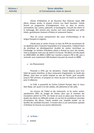 Missions /                                          Taches détaillées
Activités                                    et Connaissances mises en œuvre



                               L’Ecole d’Hôtellerie et de Tourisme Paul Dubrule reçoit 200
                      élèves chaque année, la plupart d’entre eux étant boursiers. L’école
                      fournit un programme d’enseignement d’un an dans le service,
                      sommellerie, bar, cuisine, pâtisserie, et boulangerie, l’accueil des clients et
                      le nettoyage. Des sessions plus courtes sont aussi proposées aux petits
                      hôtels, guestshouses (maisons d’hôtes) et restaurants locaux.

                              Tous les cursus comprennent des cours d’informatique et de
                      langue française et anglaise.

                               L’école peut se vanter d’avoir un taux de 91% de recrutement de
                      ses diplômés dans l’industrie hospitalière et la restauration, l’objectif étant
                      de contribuer au développement durable du secteur touristique au
                      Cambodge. Le nombre d’étudiants placés a fluctué au cours des années,
                      mais la tendance reste tout de même à la hausse. 116 élèves ont été placés
                      en 2002-2003, de 2004 à 2005 leur nombre a baissé à 90 et 82, puis a
                      remonté, avec notamment 160 étudiants trouvant du travail en 2008.


                             c. Les Financements


                               Financée à 55% par les donations, l’école dispose aussi d’un
                      hôtel de quatre chambres, et deux restaurants d’application. Le Jardin des
                      Délices, situé dans un jardin tropical au sein de l’école, peut accueillir
                      jusqu’à 150 convives, et propose un menu du jour du mardi au vendredi
                      pour le déjeuner.

                             Le Café, à proximité du Centre Culturel Français dans le vieux
                      Siem Reap, sert quant à lui des salades, des pâtisseries et des cafés.

                               Les revenus de l’hôtel et des restaurants, et les autres ventes,
                      représentent 28% du budget de l’école, alors que le montant des
                      inscriptions atteint lui 17%. Un fonds est aussi en place pour financer les
                      études des élèves en difficulté sociale, et une fois les procédures normales
                      d’inscription des élèves, l’école conduit une ‘enquête sociale’ sur les
                      familles des candidats boursiers. Il revient alors à une commission spéciale
                      d’attribuer les bourses aux jeunes sélectionnés.




                             2. Le Poste :

                             a. Intitulé
Dossier de VAE – Léa Bloom                                                                              114
 