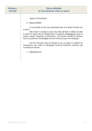 Missions /                                        Taches détaillées
Activités                                  et Connaissances mises en œuvre


                                Appui à la formation

                             b. Responsabilités

                              Je suis partie en tant que volontaire pour une durée de deux ans
                      et demi.
                              Ma mission a changé au cours des cette période. A début j’ai aidé
                      à mettre ne place tous les programmes et supports pédagogiques pour la
                      section accueil, réception et réservation. J’ai ensuite travaillé en binôme
                      avec un professeur Cambodgien afin de le former pour me remplacer.

                               Sur les 6 derniers mois j’ai finalisé et mis en place un système de
                      recrutement plus cadré et développé l’activité formation continue qui
                      n’existait pas encore.

                             c. Organigramme




Dossier de VAE – Léa Bloom                                                                           115
 