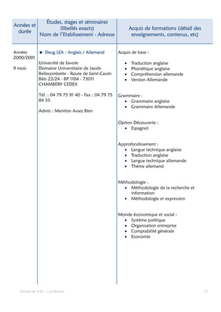 Études, stages et séminaires
Années et
                     (libellés exacts)                        Acquis de formations (détail des
 durée
              Nom de l’Etablissement - Adresse                 enseignements, contenus, etc)


Années           Deug LEA : Anglais / Allemand         Acquis de base :
2000/2001
              Université de Savoie                        •    Traduction anglaise
9 mois        Domaine Universitaire de Jacob-             •    Phonétique anglaise
              Bellecombette - Route de Saint-Cassin       •    Compréhension allemande
              Bâts 23/24 - BP 1104 - 73011                •    Version Allemande
              CHAMBERY CEDEX

              Tél. : 04 79 75 91 40 - Fax : 04 79 75   Grammaire :
              84 55                                       • Grammaire anglaise
                                                          • Grammaire Allemande
              Admis : Mention Assez Bien

                                                       Option Découverte :
                                                         • Espagnol


                                                       Approfondissement :
                                                         • Langue technique anglaise
                                                         • Traduction anglaise
                                                         • Langue technique allemande
                                                         • Thème allemand


                                                       Méthodologie :
                                                         • Méthodologie de la recherche et
                                                            information
                                                         • Méthodologie et expression


                                                       Monde économique et social :
                                                         • Système politique
                                                         • Organisation entreprise
                                                         • Comptabilité générale
                                                         • Economie




   Dossier de VAE – Léa Bloom                                                                    12
 