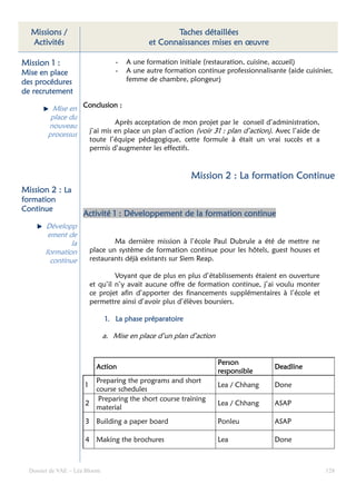 Missions /                                         Taches détaillées
  Activités                                   et Connaissances mises en œuvre

Mission 1 :                        -   A une formation initiale (restauration, cuisine, accueil)
Mise en place                      -   A une autre formation continue professionnalisante (aide cuisinier,
des procédures                         femme de chambre, plongeur)
de recrutement

          Mise en Conclusion :
         place du
        nouveau             Après acceptation de mon projet par le conseil d’administration,
        processus  j’ai mis en place un plan d’action (voir 31 : plan d’action). Avec l’aide de
                          toute l’équipe pédagogique, cette formule à était un vrai succès et a
                          permis d’augmenter les effectifs.


                                                            Mission 2 : La formation Continue
Mission 2 : La
formation
Continue
                     Activité 1 : Développement de la formation continue
       Développ
        ement de
                la                Ma dernière mission à l’école Paul Dubrule a été de mettre ne
       formation          place un système de formation continue pour les hôtels, guest houses et
         continue         restaurants déjà existants sur Siem Reap.

                                   Voyant que de plus en plus d’établissements étaient en ouverture
                          et qu’il n’y avait aucune offre de formation continue, j’ai voulu monter
                          ce projet afin d’apporter des financements supplémentaires à l’école et
                          permettre ainsi d’avoir plus d’élèves boursiers.

                               1. La phase préparatoire

                               a. Mise en place d’un plan d’action


                                                                     Person
                            Action                                                     Deadline
                                                                     responsible
                        Preparing the programs and short
                      1                                              Lea / Chhang      Done
                        course schedules
                         Preparing the short course training
                      2                                              Lea / Chhang      ASAP
                        material
                      3 Building a paper board                       Ponleu            ASAP

                      4 Making the brochures                         Lea               Done



  Dossier de VAE – Léa Bloom                                                                           128
 