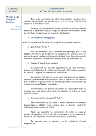 Missions /                                        Taches détaillées
  Activités                                  et Connaissances mises en œuvre

Mission 2 : La
formation                        Dans cette partie j’aimerais décrire les spécificités des techniques
Continue                utilisées afin d’animer des formations pour un publique d’adulte étant
                        déjà dans le monde du travail.
             Les
      Formations                Je pense que les spécificités de ces formations sont importantes à
                        connaître et permettent tout au long d’un parcours professionnel, même
                        au sein d’une entreprise, de savoir animer des équipes.

                               1. La progression pédagogique

                     Avant de préparer une formation je me posais les questions suivantes :

                               a. Qui doit être formé ?

                                Plus un formateur peut connaître son publique plus il sera
                        capable de motiver et d’intéresser les stagiaires. Par exemple on peut
                        essayer de savoir quelles sont les raisons de l’entrée en formation, quelles
                        sont leurs expériences, les liens hiérarchiques entre les participants etc.

                               b. Quel est le but de la formation ?

                                Généralement les objectifs opérationnels de mes formations
                        étaient variés (Maitriser les techniques d’accueil téléphonique, connaître
                        les mesures d’hygiène nécessaires dans une cuisine)

                               La question clef était de savoir quels changements les stagiaires
                        devaient pouvoir observer sur le terrain après la formation ? Je cherchais
                        donc à préciser le plus possible les critères qualitatifs ou quantitatifs qui
                        me permettraient d’évaluer les résultats.

                                 Je transmettais, en général, ces critères au responsable direct du
                        stagiaire pour qu’il puisse aussi évaluer les résultats sur le lieu de travail
                        après formation.

                               c. Comment arriver aux objectifs fixés ?

                                 Afin d’atteindre les buts fixés, il fallait déterminer la méthode
                        pédagogique à adopter (nous verrons dans le chapitre suivant les
                        différentes méthodes que j’ai utilisé)

                                 Toutes ces questions me permettaient de mettre en place un
                        escalier pédagogique, c’est à dire de commencer la progression par les
                        choses les plus simples en continuant sur les acquis précédents.

                               Par exemple pour la formation sur les techniques d’accueil
                        téléphonique
  Dossier de VAE – Léa Bloom                                                                             132
 