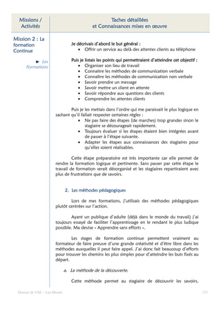 Missions /                                        Taches détaillées
  Activités                                  et Connaissances mises en œuvre

Mission 2 : La
formation                         Je décrivais d’abord le but général :
Continue                              • Offrir un service au delà des attentes clients au téléphone

             Les                  Puis je listais les points qui permettraient d’atteindre cet objectif :
      Formations                      • Organiser son lieu de travail
                                      • Connaitre les méthodes de communication verbale
                                      • Connaître les méthodes de communication non verbale
                                      • Savoir prendre un message
                                      • Savoir mettre un client en attente
                                      • Savoir répondre aux questions des clients
                                      • Comprendre les attentes clients

                                Puis je les mettais dans l’ordre qui me paraissait le plus logique en
                        sachant qu’il fallait respecter certaines règles :
                                    • Ne pas faire des étapes (de marches) trop grandes sinon le
                                        stagiaire se décourageait rapidement.
                                    • Toujours évaluer si les étapes étaient bien intégrées avant
                                        de passer à l’étape suivante.
                                    • Adapter les étapes aux connaissances des stagiaires pour
                                        qu’elles soient réalisables.

                                 Cette étape préparatoire est très importante car elle permet de
                        rendre la formation logique et pertinente. Sans passer par cette étape le
                        travail de formation serait désorganisé et les stagiaires repartiraient avec
                        plus de frustrations que de savoirs.


                               2. Les méthodes pédagogiques

                                Lors de mes formations, j’utilisais des méthodes pédagogiques
                        plutôt centrées sur l’action.

                                Ayant un publique d’adulte (déjà dans le monde du travail) j’ai
                        toujours essayé de faciliter l’apprentissage en le rendant le plus ludique
                        possible. Ma devise « Apprendre sans efforts ».

                                Les stages de formation continue permettent vraiment au
                        formateur de faire preuve d’une grande créativité et d’être libre dans les
                        méthodes auxquelles il peut faire appel. J’ai donc fait beaucoup d’efforts
                        pour trouver les chemins les plus simples pour d’atteindre les buts fixés au
                        départ.

                               a. La méthode de la découverte.

                                  Cette méthode permet au stagiaire de découvrir les savoirs,

  Dossier de VAE – Léa Bloom                                                                                133
 