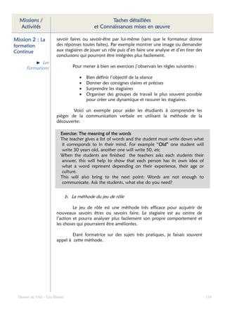 Missions /                                        Taches détaillées
  Activités                                  et Connaissances mises en œuvre

Mission 2 : La          savoir faires ou savoir-être par lui-même (sans que le formateur donne
formation               des réponses toutes faites). Par exemple montrer une image ou demander
Continue                aux stagiaires de jouer un rôle puis d’en faire une analyse et d’en tirer des
                        conclusions qui pourront être intégrées plus facilement.
             Les
      Formations                  Pour mener à bien ses exercices j’observais les règles suivantes :

                                      •   Bien définir l’objectif de la séance
                                      •   Donner des consignes claires et précises
                                      •   Surprendre les stagiaires
                                      •   Organiser des groupes de travail le plus souvent possible
                                          pour créer une dynamique et rassurer les stagiaires.

                                Voici un exemple pour aider les étudiants à comprendre les
                        pièges de la communication verbale en utilisant la méthode de la
                        découverte:

                          Exercise: The meaning of the words
                          The teacher gives a list of words and the student must write down what
                           it corresponds to in their mind. For example “Old” one student will
                                                                            Old”
                           write 30 years old, another one will write 50, etc
                          When the students are finished the teachers asks each students their
                           answer, this will help to show that each person has its own idea of
                           what a word represent depending on their experience, their age or
                           culture.
                          This will also bring to the next point: Words are not enough to
                           communicate. Ask the students, what else do you need?


                               b. La méthode du jeu de rôle

                                 Le jeu de rôle est une méthode très efficace pour acquérir de
                        nouveaux savoirs êtres ou savoirs faire. Le stagiaire est au centre de
                        l’action et pourra analyser plus facilement son propre comportement et
                        les choses qui pourraient être améliorées.

                                Etant formatrice sur des sujets très pratiques, je faisais souvent
                        appel à cette méthode.




  Dossier de VAE – Léa Bloom                                                                            134
 