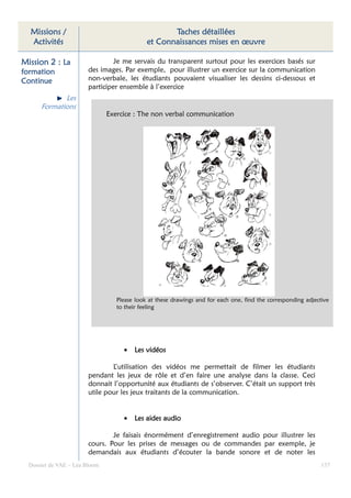 Missions /                                        Taches détaillées
  Activités                                  et Connaissances mises en œuvre

Mission 2 : La                   Je me servais du transparent surtout pour les exercices basés sur
formation               des images. Par exemple, pour illustrer un exercice sur la communication
Continue                non-verbale, les étudiants pouvaient visualiser les dessins ci-dessous et
                        participer ensemble à l’exercice
             Les
      Formations
                               Exercice : The non verbal communication




                                  Please look at these drawings and for each one, find the corresponding adjective
                                  to their feeling




                                    •   Les vidéos

                                L’utilisation des vidéos me permettait de filmer les étudiants
                        pendant les jeux de rôle et d’en faire une analyse dans la classe. Ceci
                        donnait l’opportunité aux étudiants de s’observer. C’était un support très
                        utile pour les jeux traitants de la communication.


                                    •   Les aides audio

                                Je faisais énormément d’enregistrement audio pour illustrer les
                        cours. Pour les prises de messages ou de commandes par exemple, je
                        demandais aux étudiants d’écouter la bande sonore et de noter les
  Dossier de VAE – Léa Bloom                                                                                   137
 