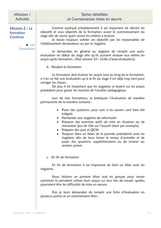 Missions /                                         Taches détaillées
  Activités                                   et Connaissances mises en œuvre

Mission 2 : La                    Comme expliqué précédemment il est important de décrire les
formation               objectifs et sous objectifs de la formation avant le commencement du
Continue                stage afin de savoir quels seront les critères à évaluer.
                                  Je faisais toujours valider ces objectifs par les responsables de
             Les        l’établissement demandeurs ou par le stagiaire.
      Formations
                                Je demandais en général au stagiaire de remplir une auto-
                        évaluation en début de stage afin qu’ils puissent évaluer eux même les
                        acquis après formation. (Voir annexe 35 : Grille d’auto-évaluation)

                               b. Pendant la formation

                                 Le formateur doit évaluer les acquis tout au long de la formation,
                        si l’on ne fait une évaluation qu’à la fin du stage il est déjà trop tard pour
                        corriger les choses.
                                 De plus il est important que les stagiaires se basent sur les acquis
                        précédents pour gravir les marches de l’escalier pédagogique.

                              Lors de mes formations, je pratiquais l’évaluation de manière
                        permanente de la manière suivante :

                                      •   Poser des questions pour voir si les savoirs sont bien été
                                          intégrés
                                      •   Demander aux stagiaires de reformuler
                                      •   Préparer des exercices actifs de mise en situation ou de
                                          simulation (jeu de rôle sur l’accueil client par exemple)
                                      •   Préparer des quiz et QCM
                                      •   Toujours faire un bilan de la journée précédente avec les
                                          stagiaires afin de leurs laisser le temps d’assimiler et de
                                          poser des questions supplémentaires ou de revenir sur
                                          certains points.


                               c. En fin de formation

                                 En fin de formation il est important de faire un bilan avec les
                        stagiaires.

                                Nous faisions un premier bilan oral en groupe pour savoir
                        comment ils pensaient utiliser leurs acquis sur leur lieu de travail, quelles
                        pourraient être les difficultés de mise en œuvre.

                                Puis je leurs demandais de remplir une fiche d’évaluation en
                        plusieurs points et un commentaire libre :




  Dossier de VAE – Léa Bloom                                                                             141
 